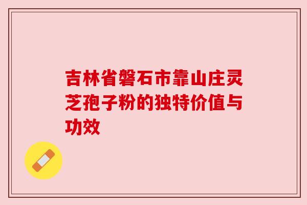 吉林省磐石市靠山庄灵芝孢子粉的独特价值与功效 吉林省磐石市靠山庄灵芝孢子粉的独特价值与功效