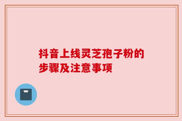 抖音上线灵芝孢子粉的步骤及注意事项 抖音上线灵芝孢子粉的步骤及注意事项