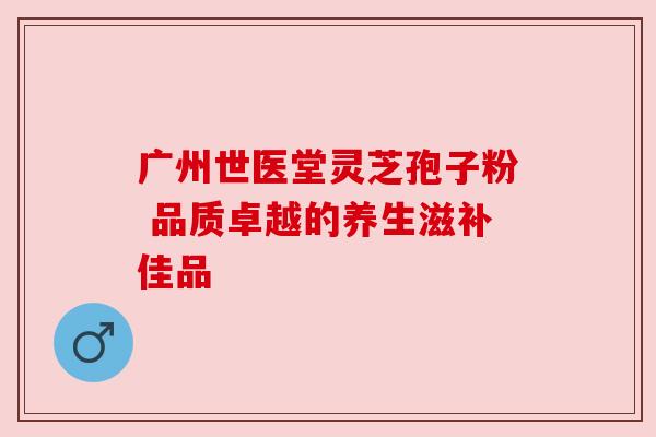 广州世医堂灵芝孢子粉 品质卓越的养生滋补佳品 广州世医堂灵芝孢子粉 品质卓越的养生滋补佳品