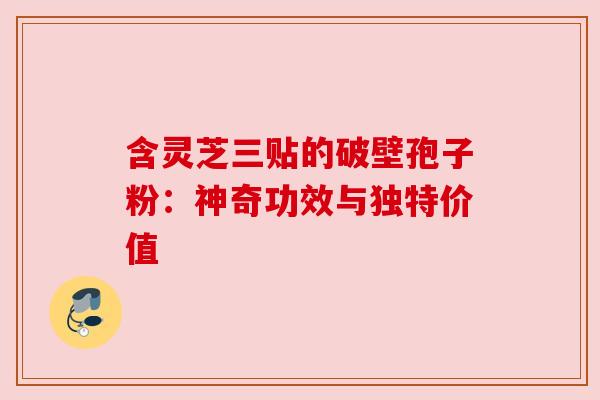 含灵芝三贴的破壁孢子粉：神奇功效与独特价值