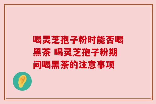 喝灵芝孢子粉时能否喝黑茶 喝灵芝孢子粉期间喝黑茶的注意事项 喝灵芝孢子粉时能否喝黑茶 喝灵芝孢子粉期间喝黑茶的注意事项