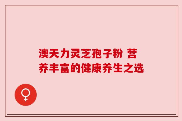 澳天力灵芝孢子粉 营养丰富的健康养生之选 澳天力灵芝孢子粉 营养丰富的健康养生之选
