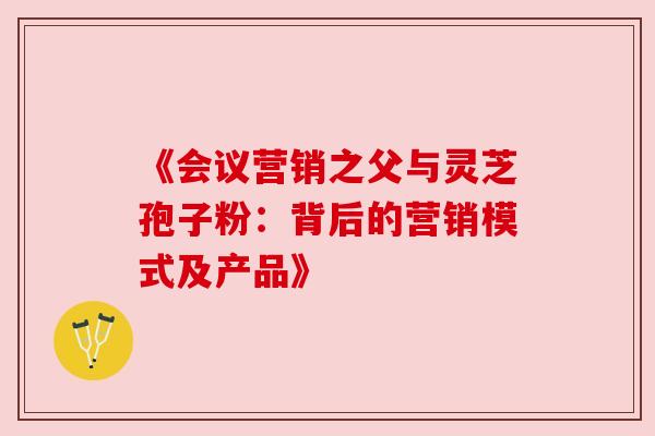 《会议营销之父与灵芝孢子粉:背后的营销模式及产品》 《会议营销之父与灵芝孢子粉:背后的营销模式及产品》