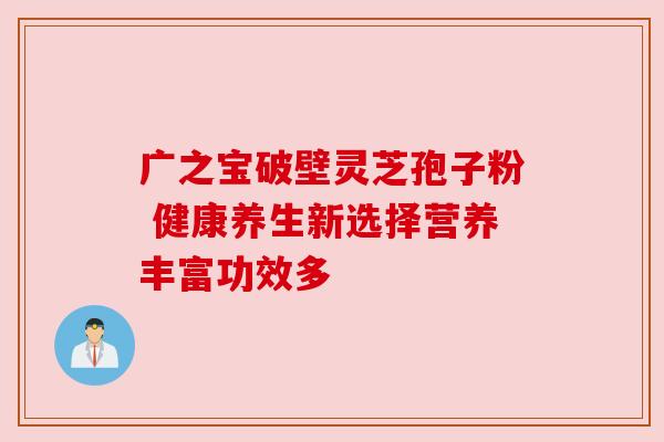 广之宝破壁灵芝孢子粉 健康养生新选择营养丰富功效多 广之宝破壁灵芝孢子粉 健康养生新选择营养丰富功效多