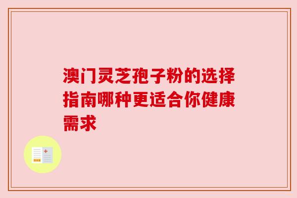 澳门灵芝孢子粉的选择指南哪种更适合你健康需求 澳门灵芝孢子粉的选择指南哪种更适合你健康需求