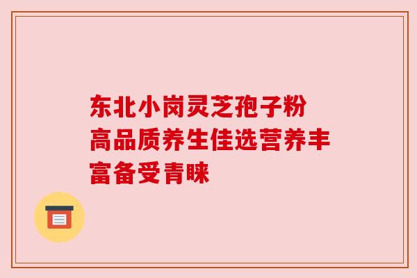 东北小岗灵芝孢子粉 高品质养生佳选营养丰富备受青睐 东北小岗灵芝孢子粉 高品质养生佳选营养丰富备受青睐