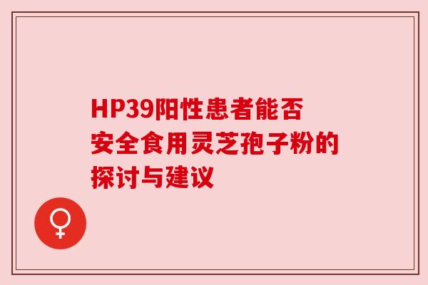 HP39阳性患者能否安全食用灵芝孢子粉的探讨与建议 HP39阳性患者能否安全食用灵芝孢子粉的探讨与建议