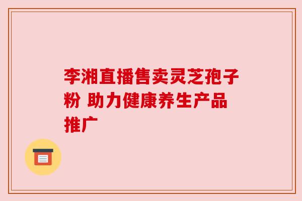 李湘直播售卖灵芝孢子粉 助力健康养生产品推广