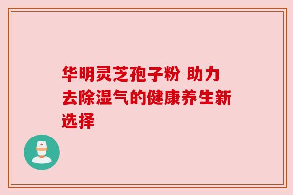 华明灵芝孢子粉 助力去除湿气的健康养生新选择 华明灵芝孢子粉 助力去除湿气的健康养生新选择