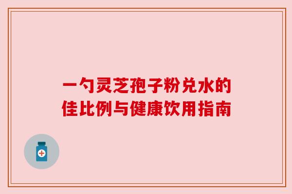 一勺灵芝孢子粉兑水的佳比例与健康饮用指南 一勺灵芝孢子粉兑水的佳比例与健康饮用指南