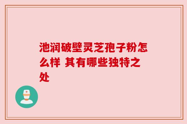 池润破壁灵芝孢子粉怎么样 其有哪些独特之处 池润破壁灵芝孢子粉怎么样 其有哪些独特之处
