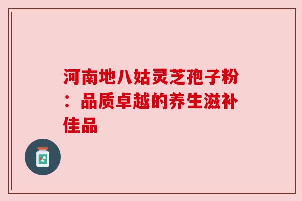 河南地八姑灵芝孢子粉:品质卓越的养生滋补佳品 河南地八姑灵芝孢子粉:品质卓越的养生滋补佳品