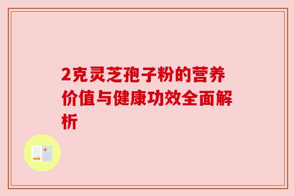 2克灵芝孢子粉的营养价值与健康功效全面解析 2克灵芝孢子粉的营养价值与健康功效全面解析