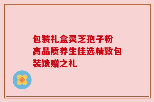包装礼盒灵芝孢子粉 高品质养生佳选精致包装馈赠之礼