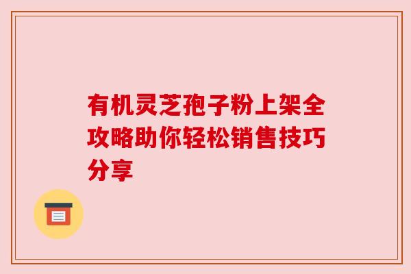 有机灵芝孢子粉上架全攻略助你轻松销售技巧分享 有机灵芝孢子粉上架全攻略助你轻松销售技巧分享