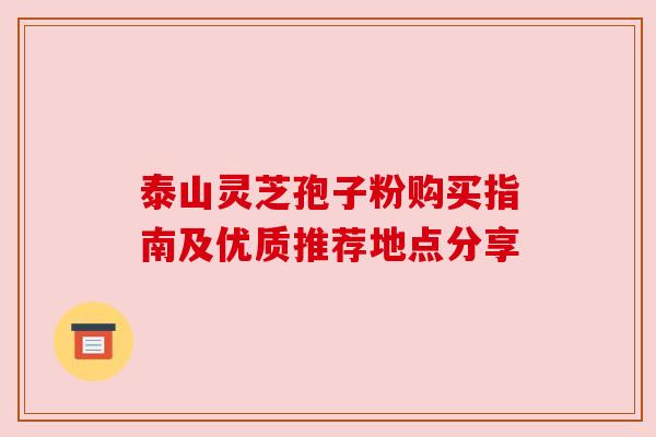 泰山灵芝孢子粉购买指南及优质推荐地点分享 泰山灵芝孢子粉购买指南及优质推荐地点分享
