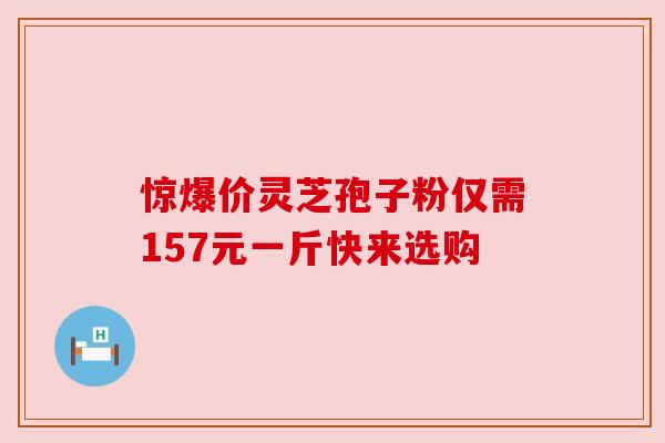 惊爆价灵芝孢子粉仅需157元一斤快来选购 惊爆价灵芝孢子粉仅需157元一斤快来选购