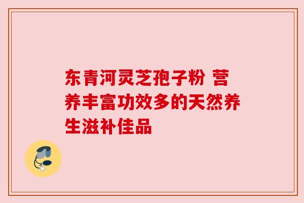 东青河灵芝孢子粉 营养丰富功效多的天然养生滋补佳品 东青河灵芝孢子粉 营养丰富功效多的天然养生滋补佳品