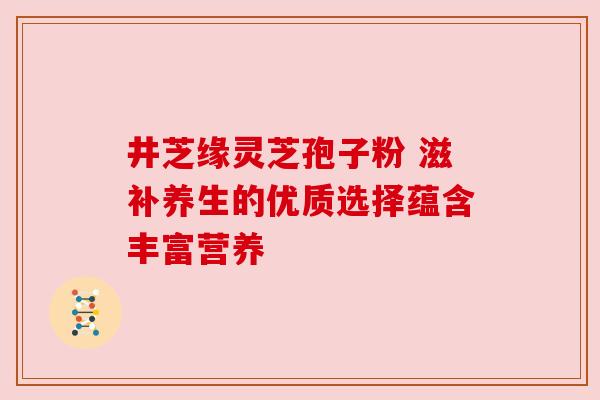 井芝缘灵芝孢子粉 滋补养生的优质选择蕴含丰富营养