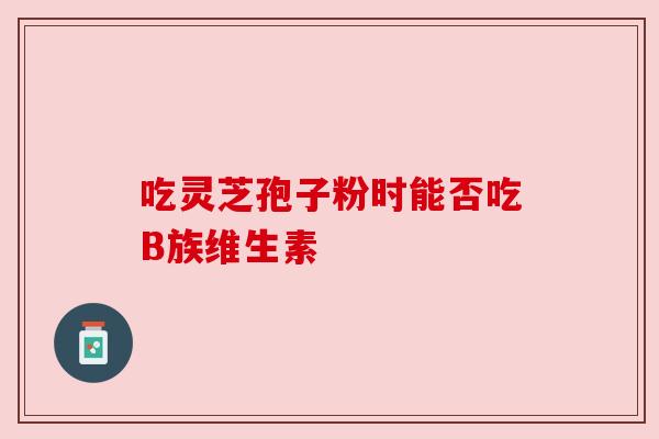 吃灵芝孢子粉时能否吃B族维生素 吃灵芝孢子粉时能否吃B族维生素