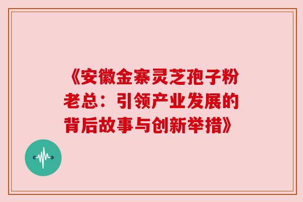 《安徽金寨灵芝孢子粉老总:引领产业发展的背后故事与创新举措》 《安徽金寨灵芝孢子粉老总:引领产业发展的背后故事与创新举措》