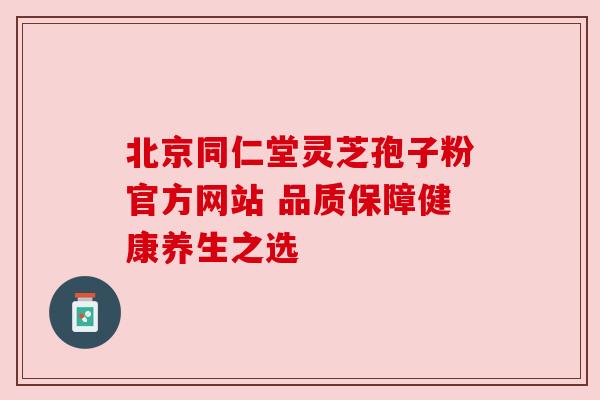 北京同仁堂灵芝孢子粉官方网站 品质保障健康养生之选 北京同仁堂灵芝孢子粉官方网站 品质保障健康养生之选