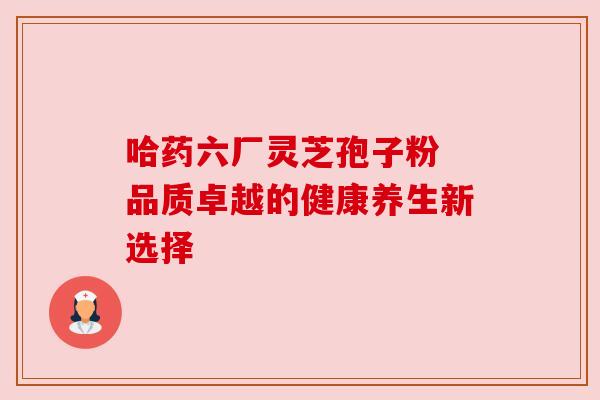 哈药六厂灵芝孢子粉 品质卓越的健康养生新选择