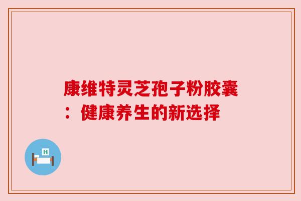康维特灵芝孢子粉胶囊：健康养生的新选择