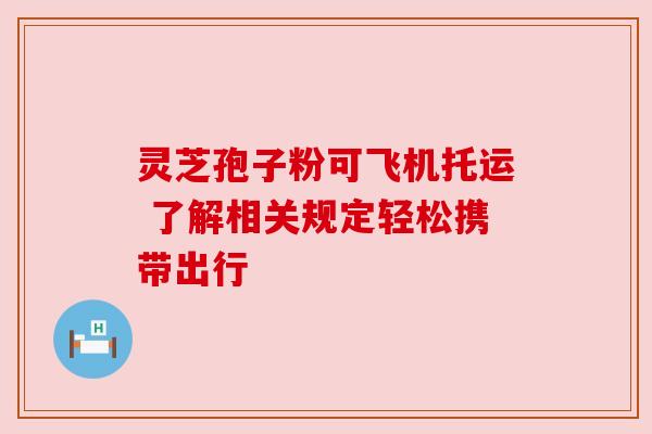 灵芝孢子粉可飞机托运 了解相关规定轻松携带出行 灵芝孢子粉可飞机托运 了解相关规定轻松携带出行