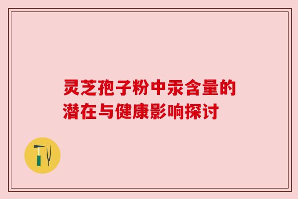 灵芝孢子粉中汞含量的潜在与健康影响探讨 灵芝孢子粉中汞含量的潜在与健康影响探讨
