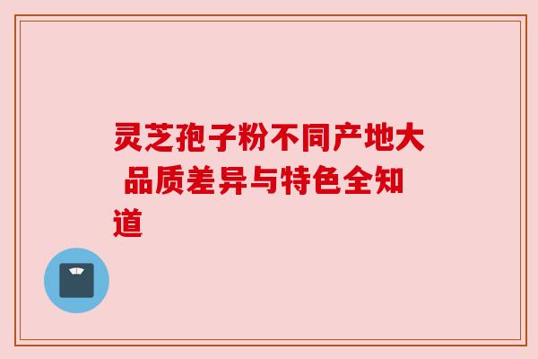 灵芝孢子粉不同产地大 品质差异与特色全知道 灵芝孢子粉不同产地大 品质差异与特色全知道