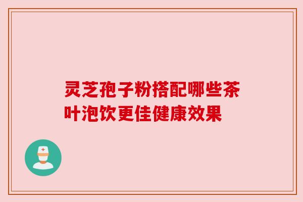 灵芝孢子粉搭配哪些茶叶泡饮更佳健康效果