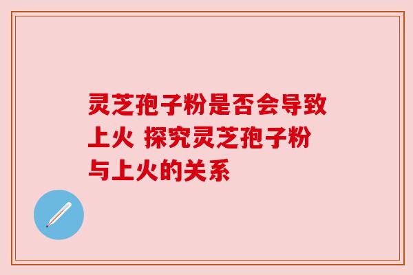 灵芝孢子粉是否会导致上火 探究灵芝孢子粉与上火的关系 灵芝孢子粉是否会导致上火 探究灵芝孢子粉与上火的关系
