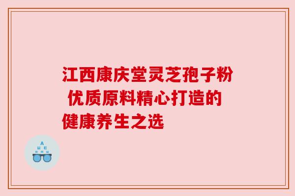 江西康庆堂灵芝孢子粉 优质原料精心打造的健康养生之选 江西康庆堂灵芝孢子粉 优质原料精心打造的健康养生之选