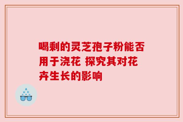 喝剩的灵芝孢子粉能否用于浇花 探究其对花卉生长的影响