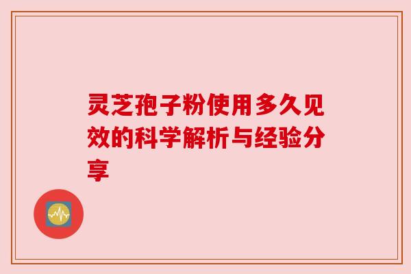 灵芝孢子粉使用多久见效的科学解析与经验分享 灵芝孢子粉使用多久见效的科学解析与经验分享