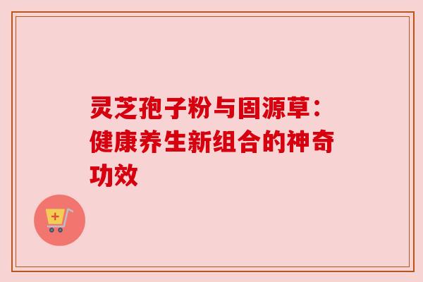 灵芝孢子粉与固源草：健康养生新组合的神奇功效