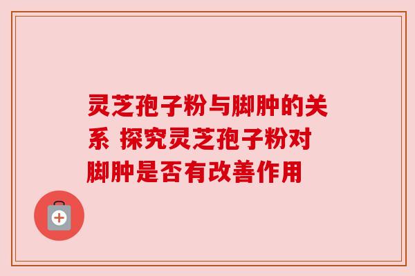 灵芝孢子粉与脚肿的关系 探究灵芝孢子粉对脚肿是否有改善作用
