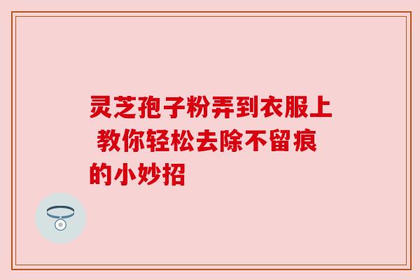 灵芝孢子粉弄到衣服上 教你轻松去除不留痕的小妙招 灵芝孢子粉弄到衣服上 教你轻松去除不留痕的小妙招
