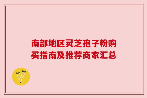 南部地区灵芝孢子粉购买指南及推荐商家汇总 南部地区灵芝孢子粉购买指南及推荐商家汇总
