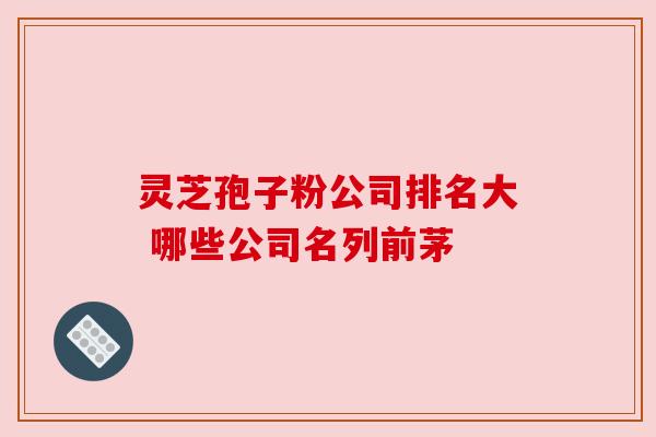 灵芝孢子粉公司排名大 哪些公司名列前茅 灵芝孢子粉公司排名大 哪些公司名列前茅