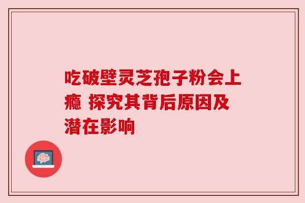 吃破壁灵芝孢子粉会上瘾 探究其背后原因及潜在影响 吃破壁灵芝孢子粉会上瘾 探究其背后原因及潜在影响