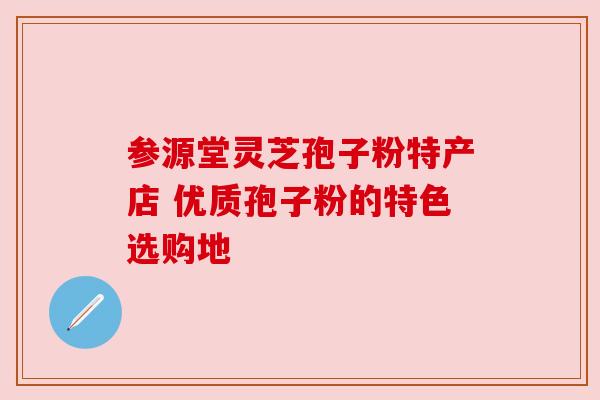 参源堂灵芝孢子粉特产店 优质孢子粉的特色选购地