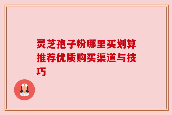 灵芝孢子粉哪里买划算推荐优质购买渠道与技巧