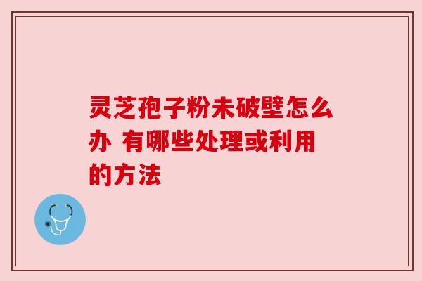 灵芝孢子粉未破壁怎么办 有哪些处理或利用的方法 灵芝孢子粉未破壁怎么办 有哪些处理或利用的方法