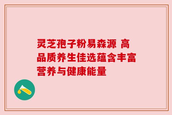 灵芝孢子粉易森源 高品质养生佳选蕴含丰富营养与健康能量