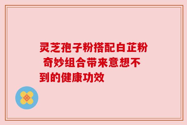 灵芝孢子粉搭配白芷粉 奇妙组合带来意想不到的健康功效 灵芝孢子粉搭配白芷粉 奇妙组合带来意想不到的健康功效