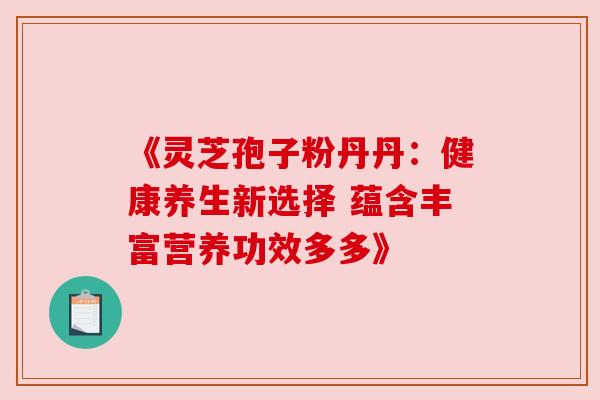 《灵芝孢子粉丹丹:健康养生新选择 蕴含丰富营养功效多多》 《灵芝孢子粉丹丹:健康养生新选择 蕴含丰富营养功效多多》
