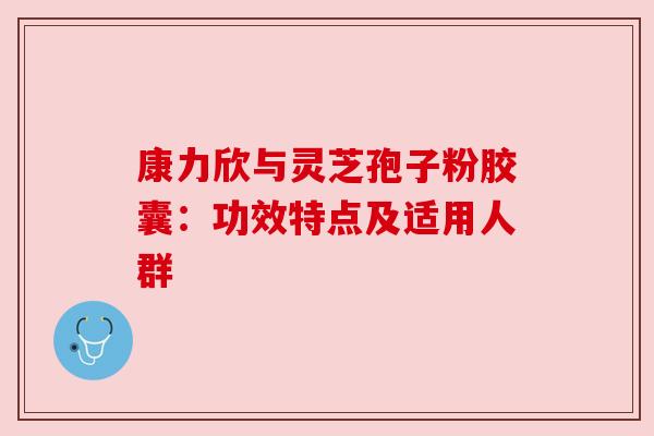 康力欣与灵芝孢子粉胶囊:功效特点及适用人群 康力欣与灵芝孢子粉胶囊:功效特点及适用人群
