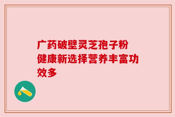 广药破壁灵芝孢子粉 健康新选择营养丰富功效多 广药破壁灵芝孢子粉 健康新选择营养丰富功效多